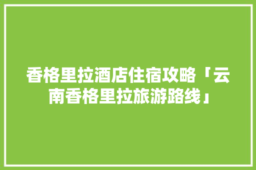 香格里拉酒店住宿攻略「云南香格里拉旅游路线」 香格里拉酒店住宿攻略「云南香格里拉旅游路线」 教育法律
