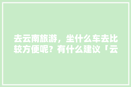 去云南旅游，坐什么车去比较方便呢？有什么建议「云南旅游最全攻略」 去云南旅游，坐什么车去比较方便呢？有什么建议「云南旅游最全攻略」 健康母婴
