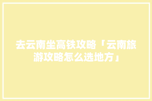 去云南坐高铁攻略「云南旅游攻略怎么选地方」 去云南坐高铁攻略「云南旅游攻略怎么选地方」 教育法律