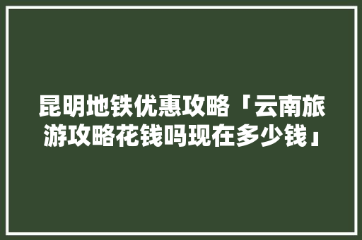 昆明地铁优惠攻略「云南旅游攻略花钱吗现在多少钱」 昆明地铁优惠攻略「云南旅游攻略花钱吗现在多少钱」 教育法律