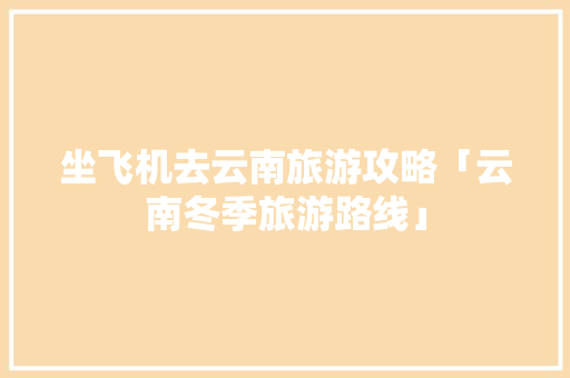 坐飞机去云南旅游攻略「云南冬季旅游路线」 坐飞机去云南旅游攻略「云南冬季旅游路线」 健康母婴