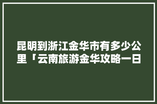 昆明到浙江金华市有多少公里「云南旅游金华攻略一日游」 昆明到浙江金华市有多少公里「云南旅游金华攻略一日游」 汽车常识