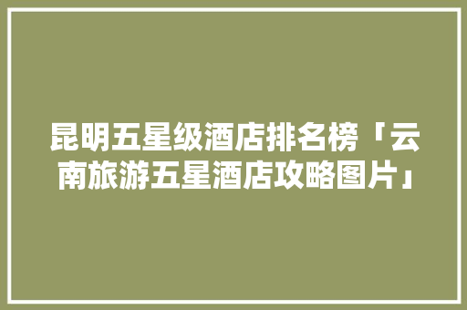 昆明五星级酒店排名榜「云南旅游五星酒店攻略图片」 昆明五星级酒店排名榜「云南旅游五星酒店攻略图片」 汽车常识