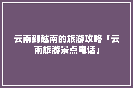 云南到越南的旅游攻略「云南旅游景点电话」 云南到越南的旅游攻略「云南旅游景点电话」 健康母婴