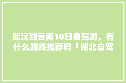 武汉到云南10日自驾游，有什么路线推荐吗「湖北自驾云南旅游攻略路线详细」 武汉到云南10日自驾游，有什么路线推荐吗「湖北自驾云南旅游攻略路线详细」 时尚穿搭
