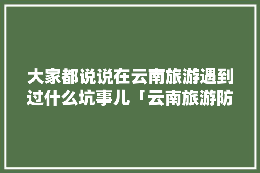 大家都说说在云南旅游遇到过什么坑事儿「云南旅游防坑必看」 大家都说说在云南旅游遇到过什么坑事儿「云南旅游防坑必看」 时尚穿搭