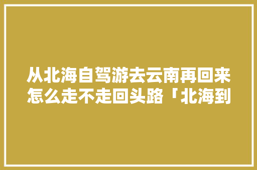 从北海自驾游去云南再回来怎么走不走回头路「北海到云南自驾游沿途景点」 从北海自驾游去云南再回来怎么走不走回头路「北海到云南自驾游沿途景点」 手机电脑