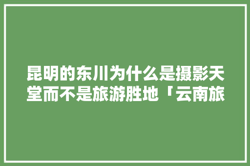 昆明的东川为什么是摄影天堂而不是旅游胜地「云南旅拍哪里好」 昆明的东川为什么是摄影天堂而不是旅游胜地「云南旅拍哪里好」 手机电脑