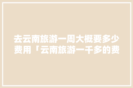 去云南旅游一周大概要多少费用「云南旅游一千多的费用真的假的」 去云南旅游一周大概要多少费用「云南旅游一千多的费用真的假的」 旅游攻略