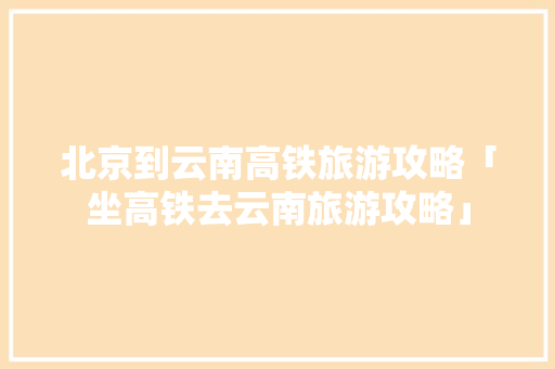 北京到云南高铁旅游攻略「坐高铁去云南旅游攻略」 北京到云南高铁旅游攻略「坐高铁去云南旅游攻略」 旅游攻略