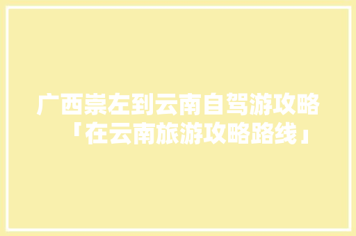 广西崇左到云南自驾游攻略「在云南旅游攻略路线」 广西崇左到云南自驾游攻略「在云南旅游攻略路线」 手机电脑