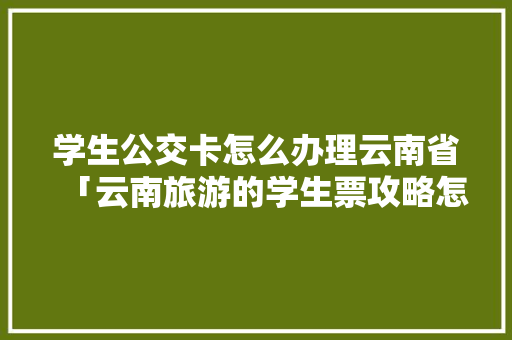 学生公交卡怎么办理云南省「云南旅游的学生票攻略怎么买」 学生公交卡怎么办理云南省「云南旅游的学生票攻略怎么买」 旅游攻略