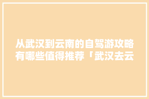 从武汉到云南的自驾游攻略有哪些值得推荐「武汉去云南旅游攻略自驾路线」 从武汉到云南的自驾游攻略有哪些值得推荐「武汉去云南旅游攻略自驾路线」 健康母婴