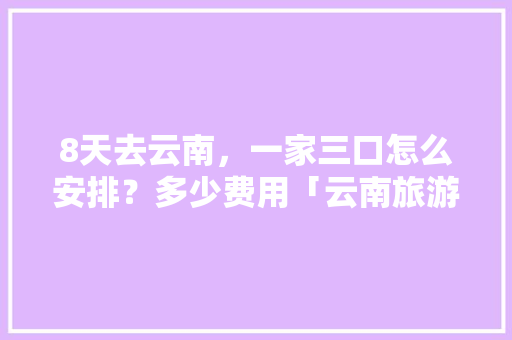 8天去云南，一家三口怎么安排？多少费用「云南旅游攻略6天花费多少钱」 8天去云南，一家三口怎么安排？多少费用「云南旅游攻略6天花费多少钱」 旅游攻略