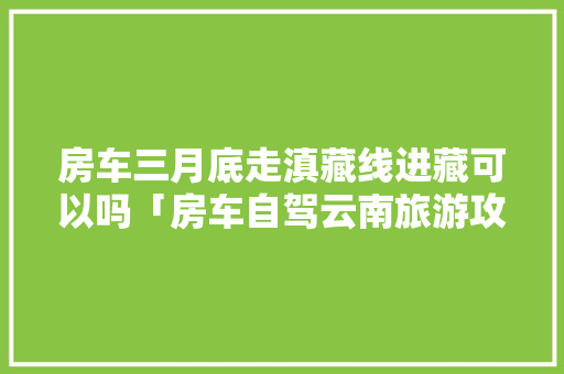 房车三月底走滇藏线进藏可以吗「房车自驾云南旅游攻略路线详细」 房车三月底走滇藏线进藏可以吗「房车自驾云南旅游攻略路线详细」 手机电脑