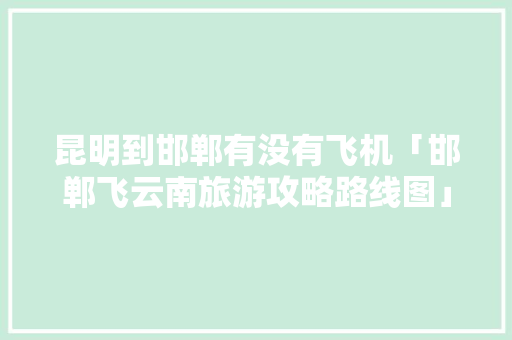 昆明到邯郸有没有飞机「邯郸飞云南旅游攻略路线图」 昆明到邯郸有没有飞机「邯郸飞云南旅游攻略路线图」 汽车常识