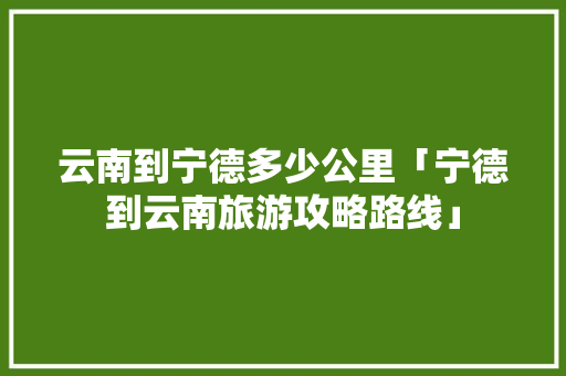 云南到宁德多少公里「宁德到云南旅游攻略路线」 云南到宁德多少公里「宁德到云南旅游攻略路线」 健康母婴