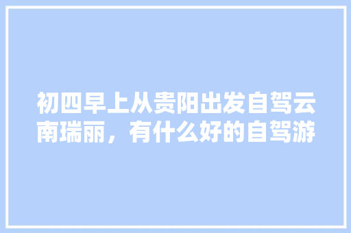 初四早上从贵阳出发自驾云南瑞丽，有什么好的自驾游攻略「云南旅游 瑞丽」 初四早上从贵阳出发自驾云南瑞丽，有什么好的自驾游攻略「云南旅游 瑞丽」 旅游攻略