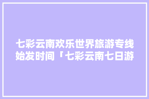 七彩云南欢乐世界旅游专线始发时间「七彩云南七日游」 七彩云南欢乐世界旅游专线始发时间「七彩云南七日游」 汽车常识