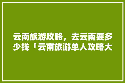 云南旅游攻略，去云南要多少钱「云南旅游单人攻略大全图片」 云南旅游攻略，去云南要多少钱「云南旅游单人攻略大全图片」 手机电脑