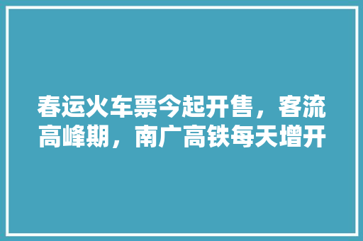 春运火车票今起开售，客流高峰期，南广高铁每天增开夜间高铁6对；贵广线高峰期每天增开动车39对, 你怎么看「南广高铁沿线旅游景点」 春运火车票今起开售，客流高峰期，南广高铁每天增开夜间高铁6对；贵广线高峰期每天增开动车39对, 你怎么看「南广高铁沿线旅游景点」 旅游攻略