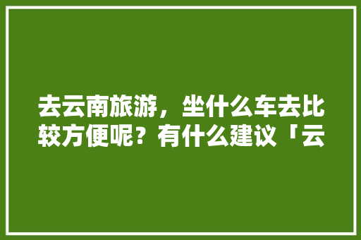 去云南旅游，坐什么车去比较方便呢？有什么建议「云南旅游攻略 定制旅行社有哪些」 去云南旅游，坐什么车去比较方便呢？有什么建议「云南旅游攻略 定制旅行社有哪些」 时尚穿搭