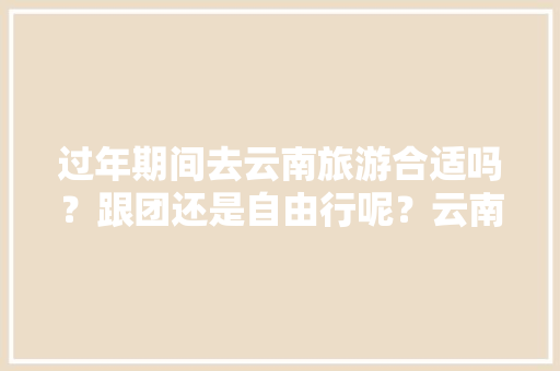 过年期间去云南旅游合适吗？跟团还是自由行呢？云南的天气怎么样，高原反应强烈吗「过年去云南旅游攻略4天」 过年期间去云南旅游合适吗？跟团还是自由行呢？云南的天气怎么样，高原反应强烈吗「过年去云南旅游攻略4天」 旅游攻略
