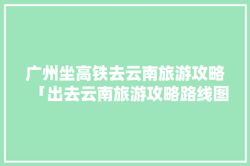 广州坐高铁去云南旅游攻略「出去云南旅游攻略路线图最新」 广州坐高铁去云南旅游攻略「出去云南旅游攻略路线图最新」 健康母婴