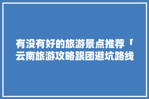 有没有好的旅游景点推荐「云南旅游攻略跟团避坑路线图」 有没有好的旅游景点推荐「云南旅游攻略跟团避坑路线图」 健康母婴