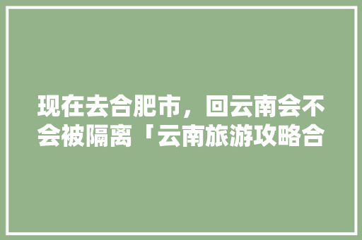 现在去合肥市，回云南会不会被隔离「云南旅游攻略合肥出发路线」 现在去合肥市，回云南会不会被隔离「云南旅游攻略合肥出发路线」 健康母婴