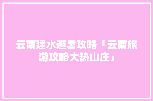 云南建水避暑攻略「云南旅游攻略大热山庄」 云南建水避暑攻略「云南旅游攻略大热山庄」 时尚穿搭