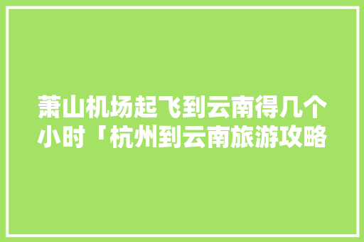 萧山机场起飞到云南得几个小时「杭州到云南旅游攻略攻略自驾游」 萧山机场起飞到云南得几个小时「杭州到云南旅游攻略攻略自驾游」 时尚穿搭