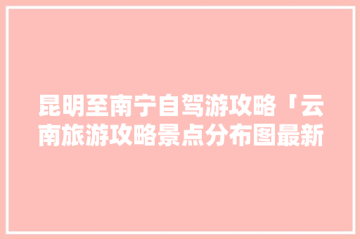 昆明至南宁自驾游攻略「云南旅游攻略景点分布图最新」 昆明至南宁自驾游攻略「云南旅游攻略景点分布图最新」 时尚穿搭