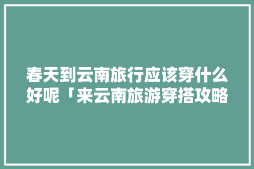 春天到云南旅行应该穿什么好呢「来云南旅游穿搭攻略图文大全」 春天到云南旅行应该穿什么好呢「来云南旅游穿搭攻略图文大全」 时尚穿搭