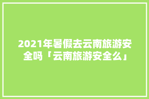 2021年暑假去云南旅游安全吗「云南旅游安全么」 2021年暑假去云南旅游安全吗「云南旅游安全么」 健康母婴