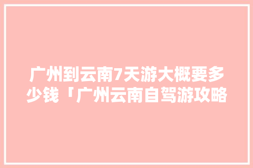 广州到云南7天游大概要多少钱「广州云南自驾游攻略」 广州到云南7天游大概要多少钱「广州云南自驾游攻略」 汽车常识