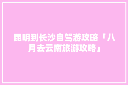 昆明到长沙自驾游攻略「八月去云南旅游攻略」 昆明到长沙自驾游攻略「八月去云南旅游攻略」 健康母婴