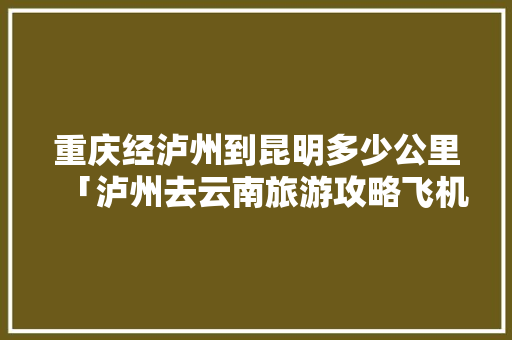 重庆经泸州到昆明多少公里「泸州去云南旅游攻略飞机票」 重庆经泸州到昆明多少公里「泸州去云南旅游攻略飞机票」 健康母婴
