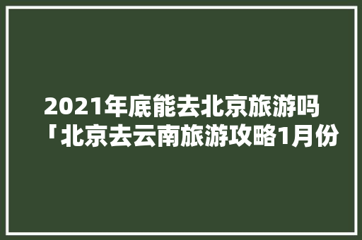 2021年底能去北京旅游吗「北京去云南旅游攻略1月份」 2021年底能去北京旅游吗「北京去云南旅游攻略1月份」 手机电脑