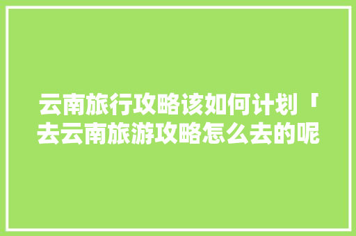 云南旅行攻略该如何计划「去云南旅游攻略怎么去的呢」 云南旅行攻略该如何计划「去云南旅游攻略怎么去的呢」 手机电脑