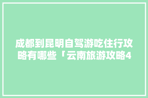 成都到昆明自驾游吃住行攻略有哪些「云南旅游攻略4天自驾行程」 成都到昆明自驾游吃住行攻略有哪些「云南旅游攻略4天自驾行程」 汽车常识