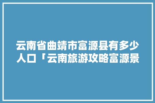 云南省曲靖市富源县有多少人口「云南旅游攻略富源景区」 云南省曲靖市富源县有多少人口「云南旅游攻略富源景区」 健康母婴