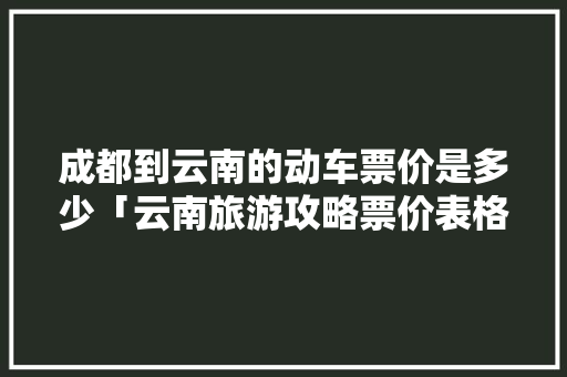 成都到云南的动车票价是多少「云南旅游攻略票价表格图片」 成都到云南的动车票价是多少「云南旅游攻略票价表格图片」 汽车常识