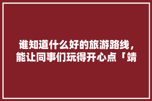 谁知道什么好的旅游路线，能让同事们玩得开心点「靖江至云南旅游攻略路线」 谁知道什么好的旅游路线，能让同事们玩得开心点「靖江至云南旅游攻略路线」 健康母婴