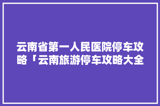 云南省第一人民医院停车攻略「云南旅游停车攻略大全图片」 云南省第一人民医院停车攻略「云南旅游停车攻略大全图片」 汽车常识