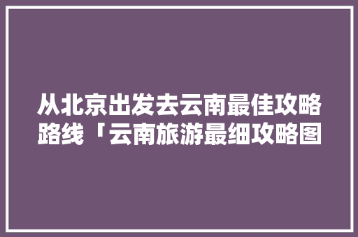 从北京出发去云南最佳攻略路线「云南旅游最细攻略图片大全」 从北京出发去云南最佳攻略路线「云南旅游最细攻略图片大全」 健康母婴