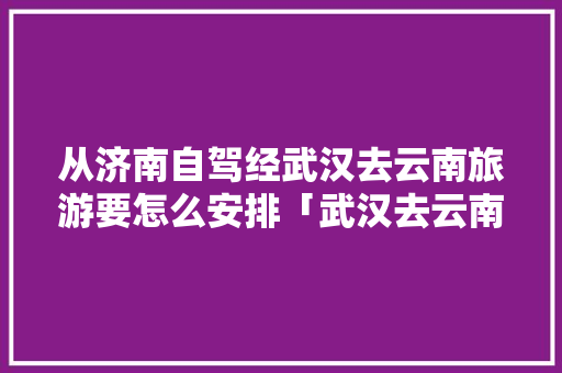 从济南自驾经武汉去云南旅游要怎么安排「武汉去云南旅游需要隔离吗」 从济南自驾经武汉去云南旅游要怎么安排「武汉去云南旅游需要隔离吗」 手机电脑