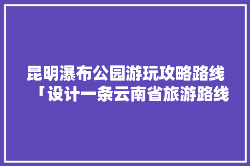 昆明瀑布公园游玩攻略路线「设计一条云南省旅游路线」 昆明瀑布公园游玩攻略路线「设计一条云南省旅游路线」 手机电脑
