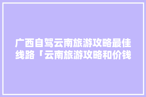 广西自驾云南旅游攻略最佳线路「云南旅游攻略和价钱一样吗」 广西自驾云南旅游攻略最佳线路「云南旅游攻略和价钱一样吗」 手机电脑