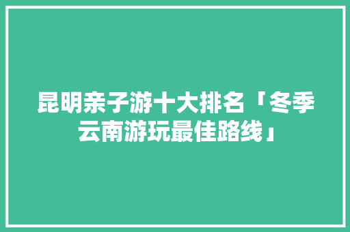 昆明亲子游十大排名「冬季云南游玩最佳路线」 昆明亲子游十大排名「冬季云南游玩最佳路线」 美食菜谱